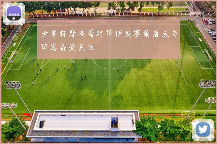 世界杯摩洛哥对阵伊朗赛前看点与阵容备受关注