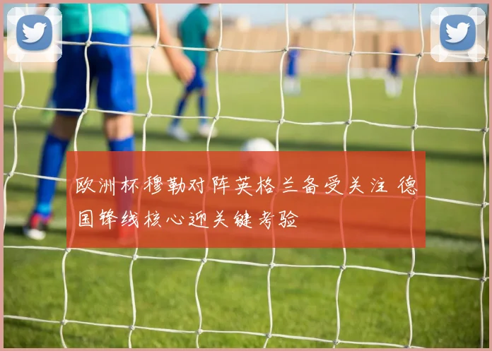 欧洲杯穆勒对阵英格兰备受关注 德国锋线核心迎关键考验