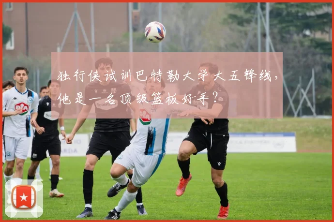 独行侠试训巴特勒大学大五锋线,他是一名顶级篮板好手?