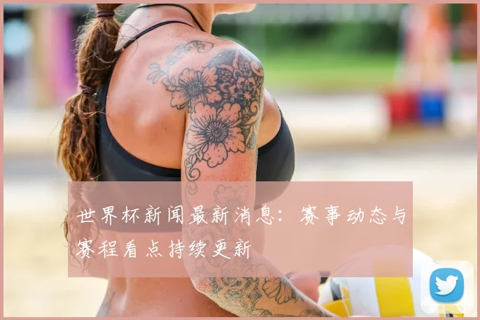 世界杯新闻最新消息：赛事动态与赛程看点持续更新