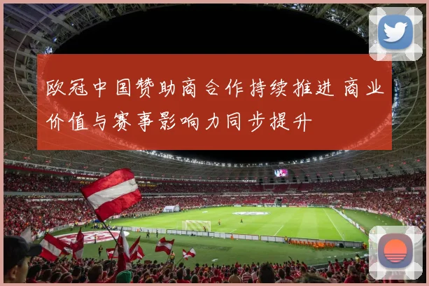 欧冠中国赞助商合作持续推进 商业价值与赛事影响力同步提升