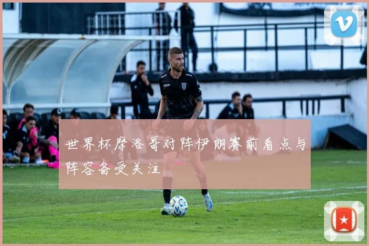 世界杯摩洛哥对阵伊朗赛前看点与阵容备受关注